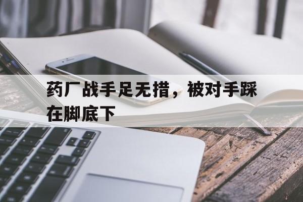 完美体育赛事官方-药厂战手足无措，被对手踩在脚底下(举足无措和手足无措的区别)